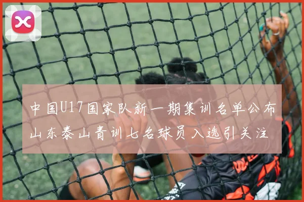 中国U17国家队新一期集训名单公布山东泰山青训七名球员入选引关注