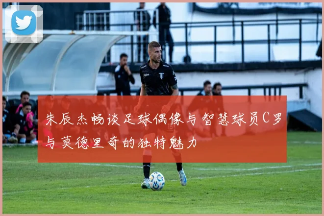 朱辰杰畅谈足球偶像与智慧球员C罗与莫德里奇的独特魅力