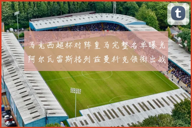 马竞西超杯对阵皇马完整名单曝光阿尔瓦雷斯格列兹曼科克领衔出战