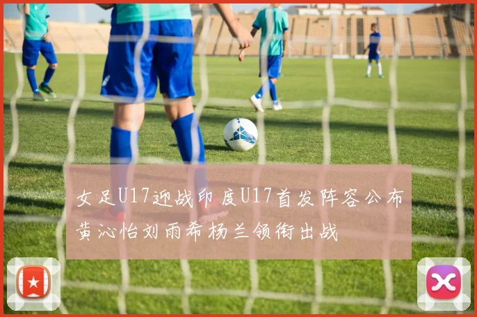 女足U17迎战印度U17首发阵容公布黄沁怡刘雨希杨兰领衔出战